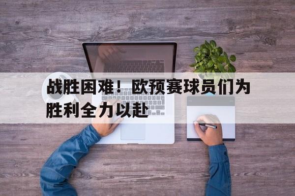 战胜困难！欧预赛球员们为胜利全力以赴的简单介绍